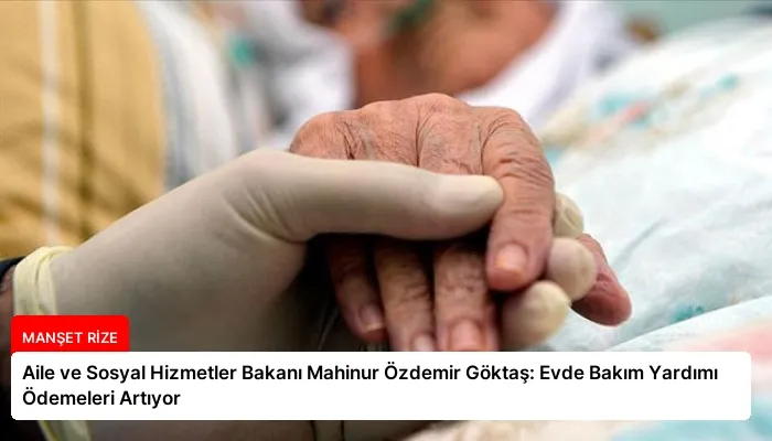 Aile ve Sosyal Hizmetler Bakanı Mahinur Özdemir Göktaş: Evde Bakım Yardımı Ödemeleri Artıyor